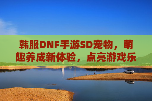 韩服DNF手游SD宠物,萌趣养成新体验,点亮游戏乐趣,韩服DNF手游SD宠物,萌趣养成新体验,点亮游戏乐趣