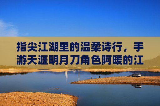 指尖江湖里的温柔诗行,手游天涯明月刀角色阿暖的江湖故事与玩家共鸣