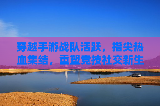 穿越手游战队活跃，指尖热血集结，重塑竞技社交新生态