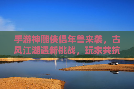 手游神雕侠侣年兽来袭,古风江湖遇新挑战,玩家共抗岁末奇兽,手游神雕侠侣年兽来袭,古风江湖遇新挑战,玩家共抗岁末奇兽