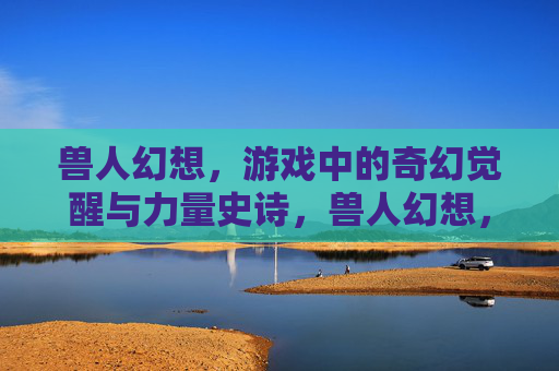 兽人幻想,游戏中的奇幻觉醒与力量史诗,兽人幻想,游戏中的奇幻觉醒与力量史诗