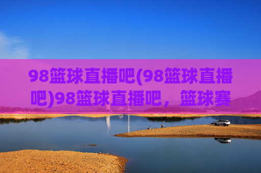 98篮球直播吧(98篮球直播吧)98篮球直播吧，篮球赛事直播平台
