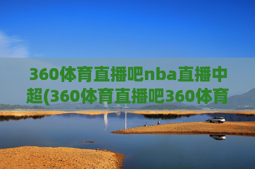 360体育直播吧nba直播中超(360体育直播吧360体育在线直播观看)360体育直播吧NBA直播中超，在线观看最新赛事直播