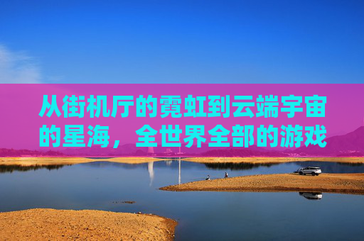 从街机厅的霓虹到云端宇宙的星海,全世界全部的游戏,如何成为人类数字时代的文化织锦,从街机厅的霓虹到云端宇宙的星海,全世界全部的游戏,如何成为人类数字时代的文化织锦