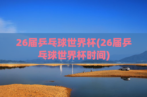 26届乒乓球世界杯(26届乒乓球世界杯时间)