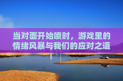 当对面开始喷时,游戏里的情绪风暴与我们的应对之道,当对面开始喷时,游戏里的情绪风暴与我们的应对之道