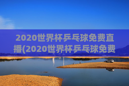 2020世界杯乒乓球免费直播(2020世界杯乒乓球免费直播在线观看)