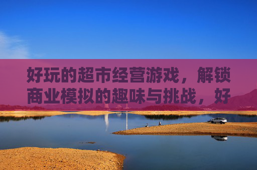 好玩的超市经营游戏,解锁商业模拟的趣味与挑战,好玩的超市经营游戏,解锁商业模拟的趣味与挑战