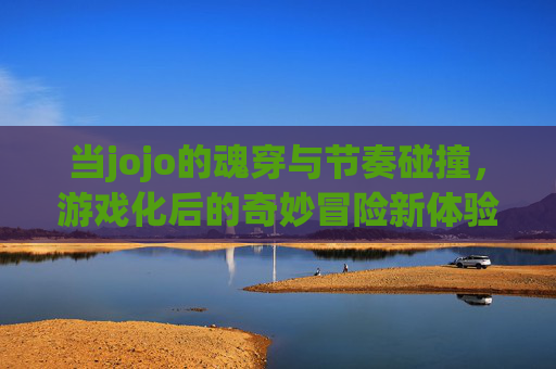 当jojo的魂穿与节奏碰撞，游戏化后的奇妙冒险新体验，当jojo的魂穿与节奏碰撞，游戏化后的奇妙冒险新体验