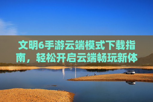 文明6手游云端模式下载指南,轻松开启云端畅玩新体验