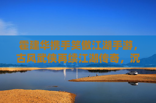 霍建华携手笑傲江湖手游，古风武侠再续江湖传奇，沉浸式体验与经典IP的全新演绎，霍建华携手笑傲江湖手游，古风武侠再续江湖传奇，沉浸式体验经典IP全新演绎