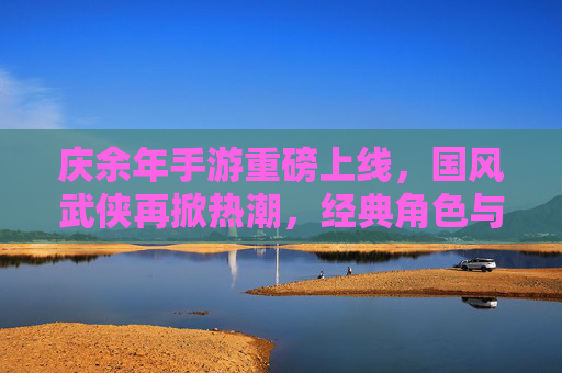 庆余年手游重磅上线，国风武侠再掀热潮，经典角色与剧情完美复刻，庆余年手游重磅上线，国风武侠再掀热潮，经典角色与剧情完美复刻