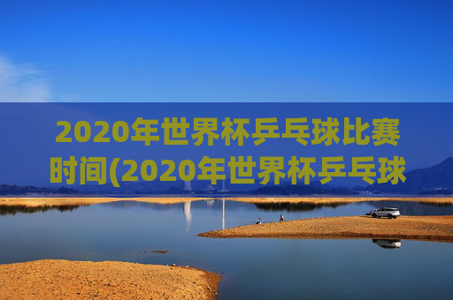 2020年世界杯乒乓球比赛时间(2020年世界杯乒乓球比赛时间表)
