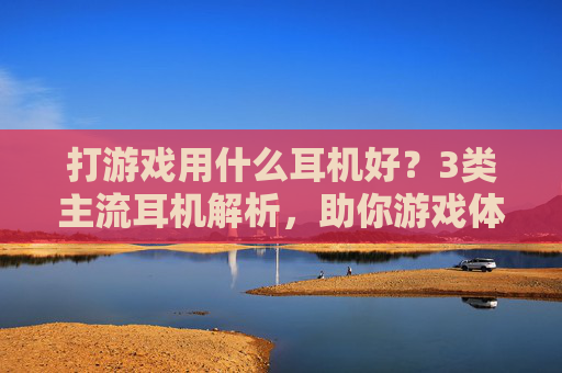 打游戏用什么耳机好?3类主流耳机解析,助你游戏体验拉满,附选购避坑指南