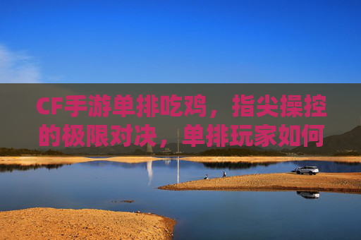 CF手游单排吃鸡，指尖操控的极限对决，单排玩家如何突破重围？CF手游单排吃鸡，指尖操控的极限对决，单排玩家如何突破重围？