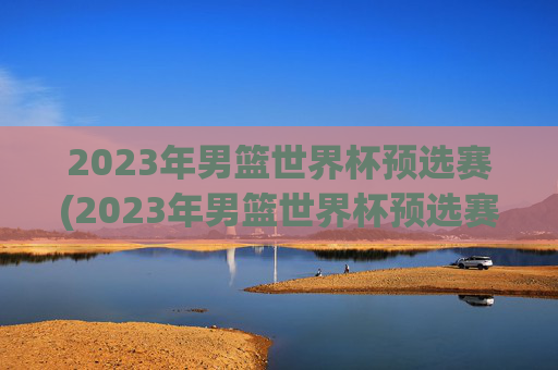 2023年男篮世界杯预选赛(2023年男篮世界杯预选赛赛程)