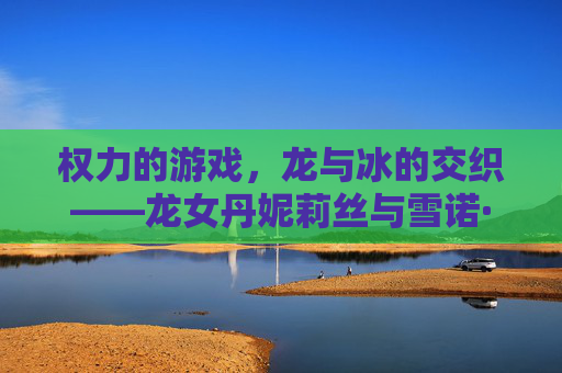 权力的游戏，龙与冰的交织——龙女丹妮莉丝与雪诺·史塔克的宿命之弈，权力的游戏，龙与冰的交织——龙女丹妮莉丝与雪诺·史塔克的宿命之弈