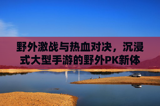 野外激战与热血对决，沉浸式大型手游的野外PK新体验