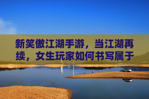 新笑傲江湖手游,当江湖再续,女生玩家如何书写属于自己的武侠传奇?