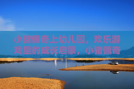 小猪佩奇上幼儿园,欢乐游戏里的成长启蒙,小猪佩奇上幼儿园,欢乐游戏中的成长启蒙