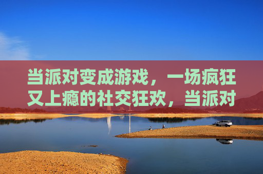 当派对变成游戏,一场疯狂又上瘾的社交狂欢,当派对变成游戏,一场疯狂又上瘾的社交狂欢