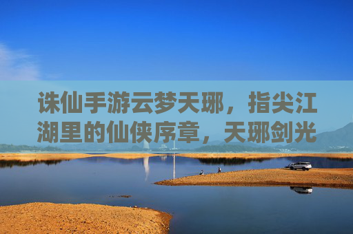 诛仙手游云梦天琊,指尖江湖里的仙侠序章,天琊剑光映照的少年豪情,诛仙手游云梦天琊,指尖江湖的仙侠序章,天琊剑光映照的少年豪情