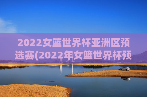 2022女篮世界杯亚洲区预选赛(2022年女篮世界杯预选赛)