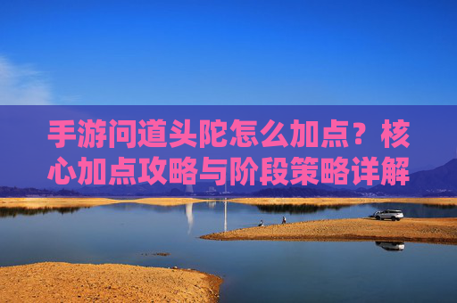 手游问道头陀怎么加点？核心加点攻略与阶段策略详解，手游问道头陀加点攻略，核心加点与阶段策略详解
