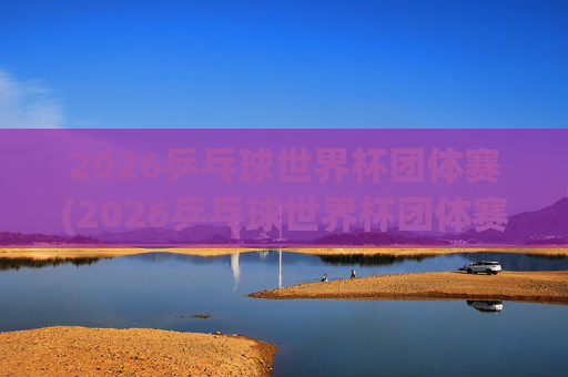 2026乒乓球世界杯团体赛(2026乒乓球世界杯团体赛中国男队)