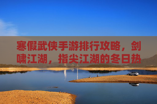 寒假武侠手游排行攻略，剑啸江湖，指尖江湖的冬日热血指南，寒假武侠手游排行攻略，剑啸江湖与指尖江湖的冬日热血指南