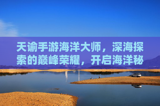 天谕手游海洋大师，深海探索的巅峰荣耀，开启海洋秘境的无限可能，天谕手游海洋大师，深海探索的巅峰荣耀，开启海洋秘境的无限可能