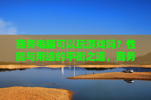 商务电脑可以玩游戏吗?性能与用途的平衡之道,商务电脑可以玩游戏吗?性能与用途的平衡之道