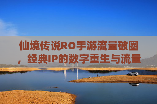 仙境传说RO手游流量破圈，经典IP的数字重生与流量密码解码，仙境传说RO手游流量破圈，经典IP的数字重生与流量密码解码