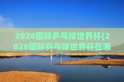 2026国际乒乓球世界杯(2026国际乒乓球世界杯在哪举行)2026国际乒乓球世界杯举办地点