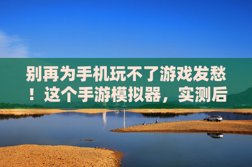别再为手机玩不了游戏发愁！这个手游模拟器，实测后真的好用到想安利！别再为手机玩不了游戏发愁！实测后好用到想安利的这个手游模拟器