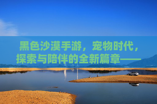 黑色沙漠手游,宠物时代,探索与陪伴的全新篇章——当伙伴成为游戏的核心体验,黑色沙漠手游宠物时代,探索与陪伴的全新篇章,伙伴成为游戏核心体验