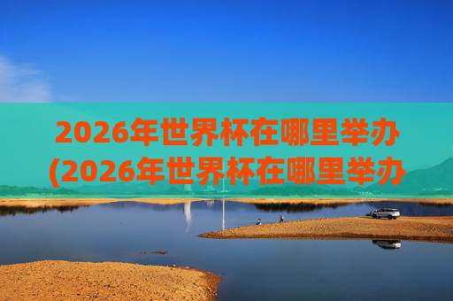 2026年世界杯在哪里举办(2026年世界杯在哪里举办)2026年世界杯在哪里举办
