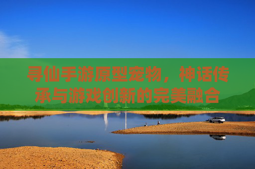 寻仙手游原型宠物，神话传承与游戏创新的完美融合