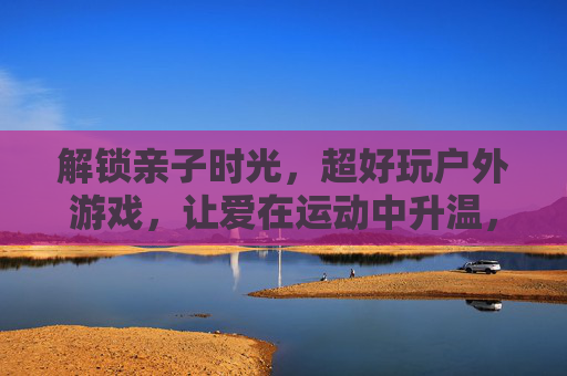 解锁亲子时光,超好玩户外游戏,让爱在运动中升温,解锁亲子时光,超好玩户外游戏,让爱在运动中升温