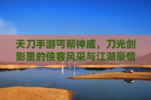 天刀手游丐帮神威，刀光剑影里的侠客风采与江湖豪情，天刀手游丐帮神威，刀光剑影里的侠客风采与江湖豪情