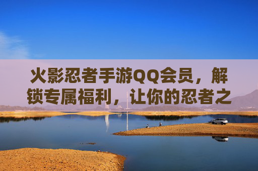 火影忍者手游QQ会员，解锁专属福利，让你的忍者之旅更闪耀