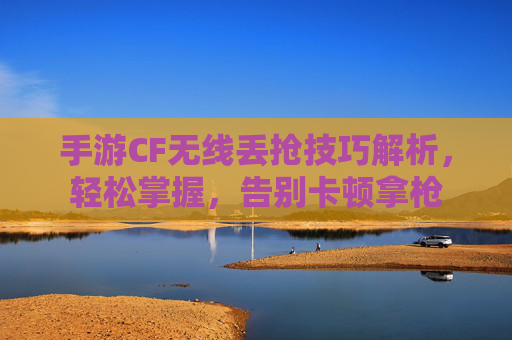 手游CF无线丢抢技巧解析,轻松掌握,告别卡顿拿枪