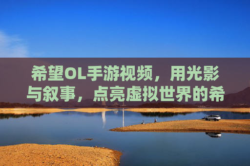 希望OL手游视频，用光影与叙事，点亮虚拟世界的希望之光，希望OL手游视频，以光影与叙事点亮虚拟世界的希望之光