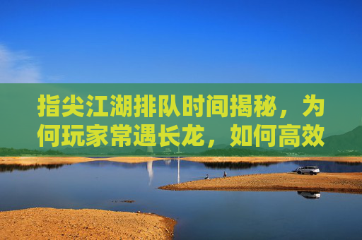 指尖江湖排队时间揭秘,为何玩家常遇长龙,如何高效进入?指尖江湖排队时间揭秘,长龙成因与高效进入方法解析