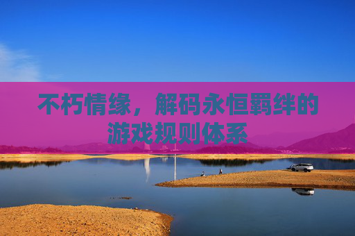 不朽情缘,解码永恒羁绊的游戏规则体系