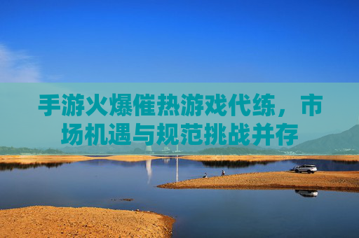 手游火爆催热游戏代练，市场机遇与规范挑战并存
