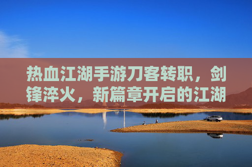 热血江湖手游刀客转职，剑锋淬火，新篇章开启的江湖传奇，热血江湖手游刀客转职，剑锋淬火，新篇章开启的江湖传奇