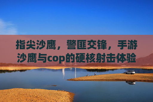 指尖沙鹰,警匪交锋,手游沙鹰与cop的硬核射击体验,指尖沙鹰,警匪交锋的硬核射击手游体验