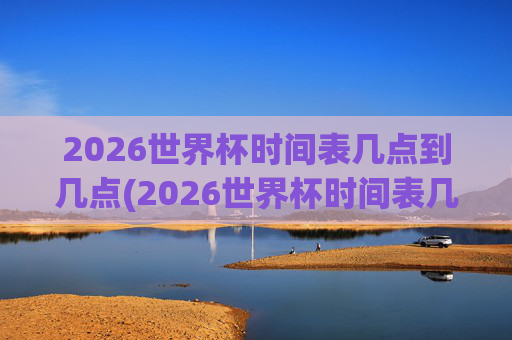 2026世界杯时间表几点到几点(2026世界杯时间表几点到几点结束)