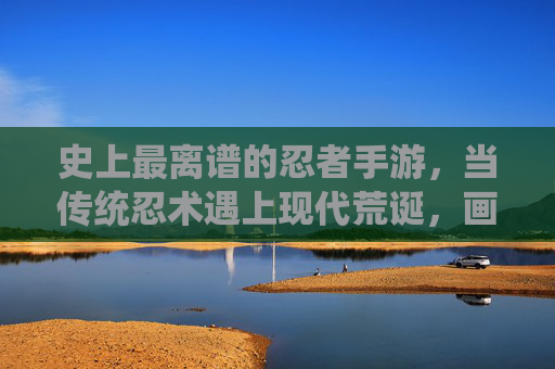 史上最离谱的忍者手游,当传统忍术遇上现代荒诞,画风突变!史上最离谱的忍者手游,传统忍术遇上现代荒诞,画风突变!